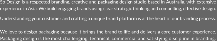 So Design is a respected branding, creative and packaging design studio based in Australia, with extensive experience in Asia. We build engaging brands using clear strategic thinking and compelling, effective design.